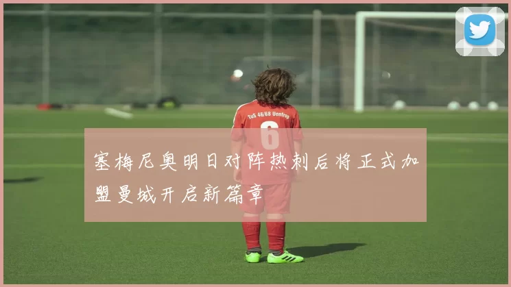 塞梅尼奥明日对阵热刺后将正式加盟曼城开启新篇章