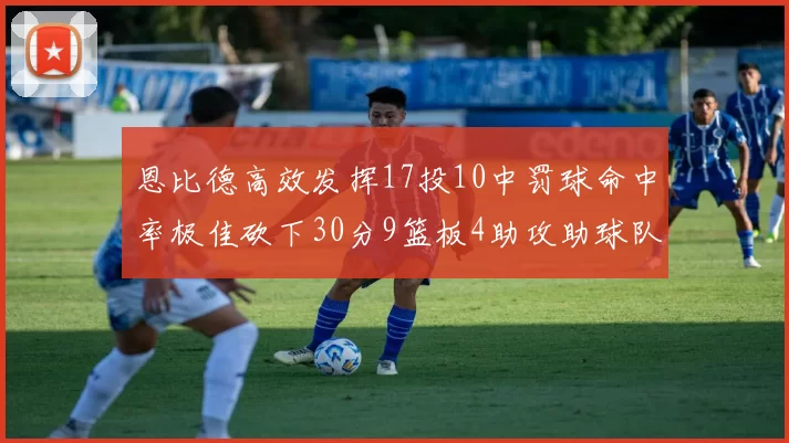 恩比德高效发挥17投10中罚球命中率极佳砍下30分9篮板4助攻助球队获胜