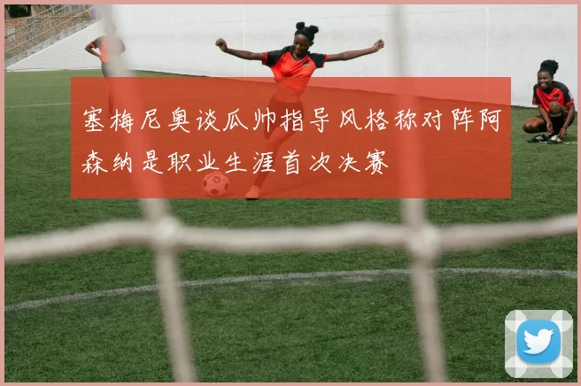 塞梅尼奥谈瓜帅指导风格称对阵阿森纳是职业生涯首次决赛