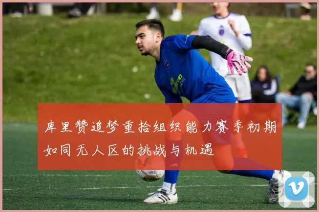 库里赞追梦重拾组织能力赛季初期如同无人区的挑战与机遇